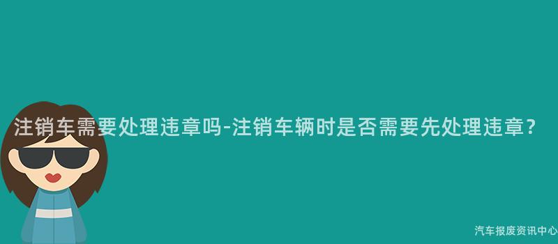 注销车需要处理违章吗-注销车辆时是否需要先处理违章？