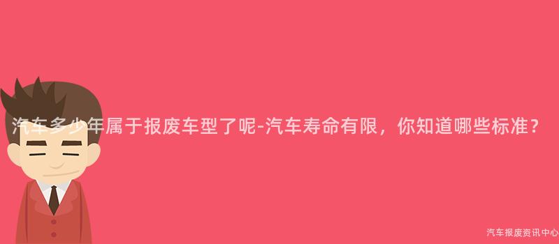 汽车多少年属于报废车型了呢-汽车寿命有限，你知道哪些标准？