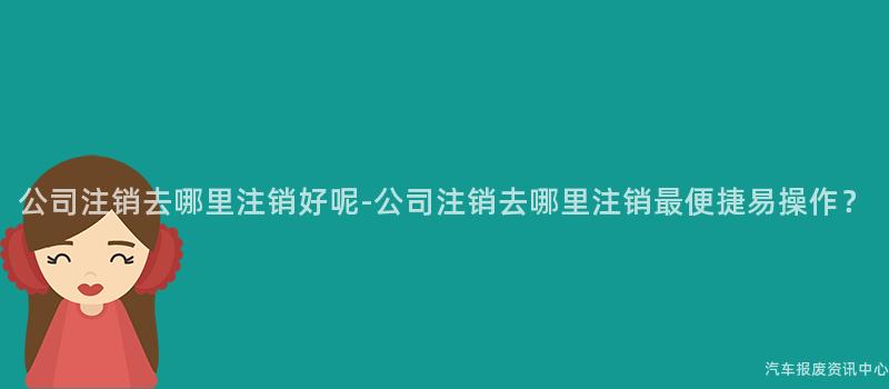 公司注销去哪里注销好呢-公司注销去哪里注销最便捷易操作？