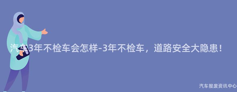 汽车3年不检车会怎样-3年不检车，道路安全大隐患！