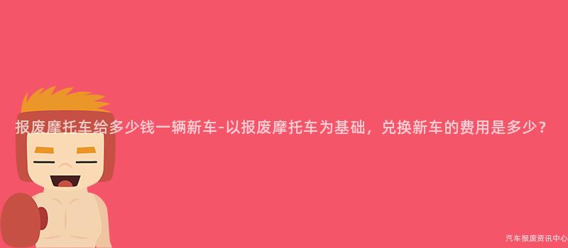 报废摩托车给多少钱一辆新车-以报废摩托车为基础，兑换新车的费用是多少？