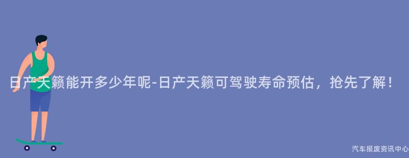 日产天籁能开多少年呢-日产天籁可驾驶寿命预估，抢先了解！