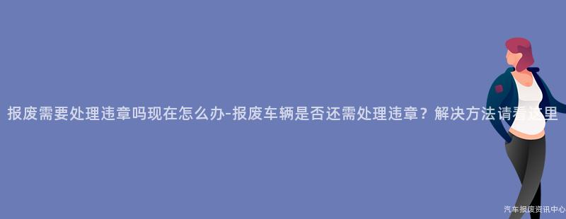 报废需要处理违章吗现在怎么办-报废车辆是否还需处理违章？解决方法请看这里