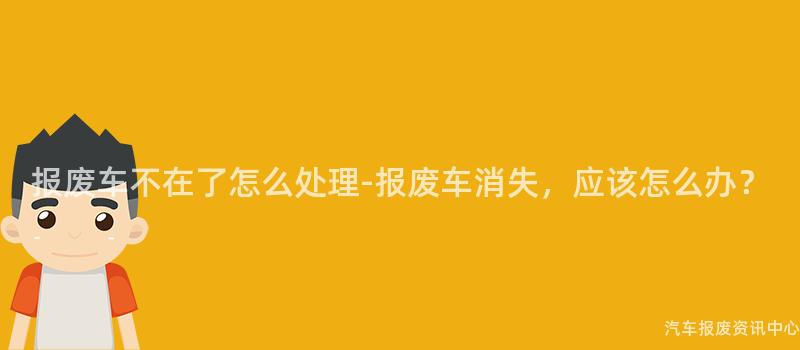报废车不在了怎么处理-报废车消失，应该怎么办？