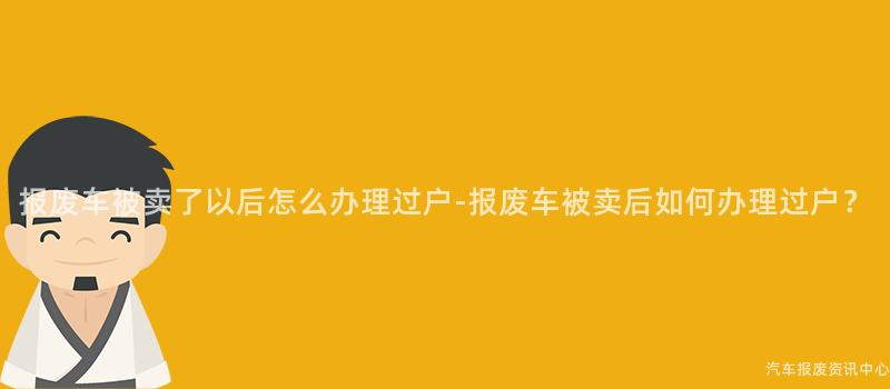 报废车被卖了以后怎么办理过户-报废车被卖后如何办理过户？