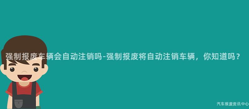 强制报废车辆会自动注销吗-强制报废将自动注销车辆，你知道吗？