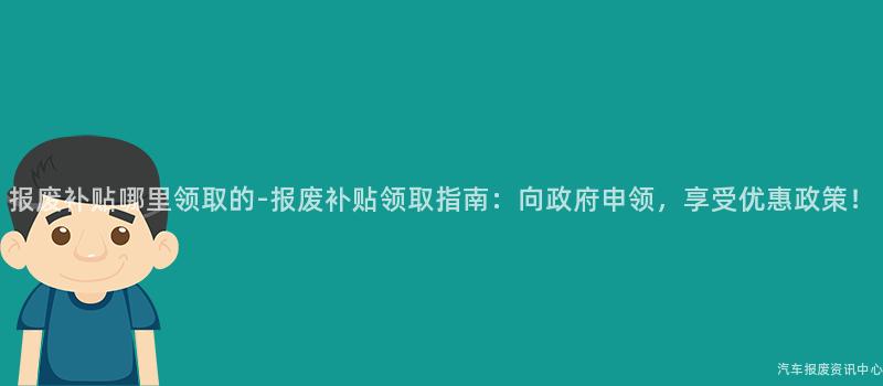 报废补贴哪里领取的-报废补贴领取指南：向政府申领，享受优惠政策！