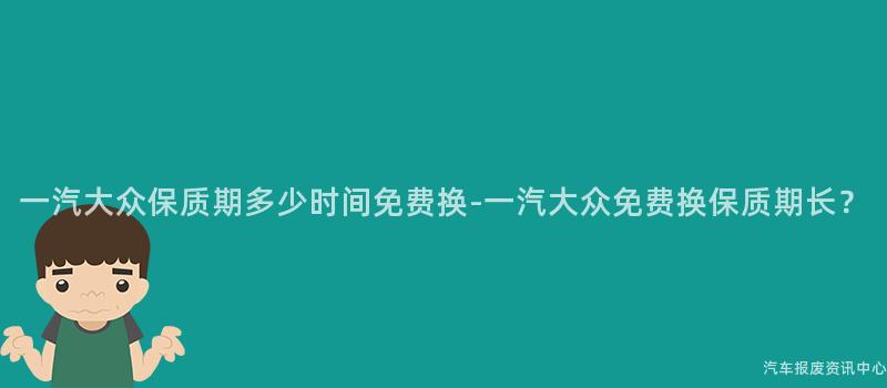 一汽大众保质期多少时间免费换-一汽大众免费换保质期长？