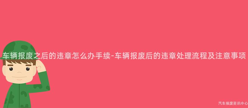 车辆报废之后的违章怎么办手续-车辆报废后的违章处理流程及注意事项