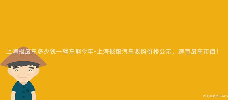 上海报废车多少钱一辆车啊今年-上海报废汽车收购价格公示，速查废车市值！