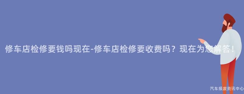 修车店检修要钱吗现在-修车店检修要收费吗？现在为您解答！
