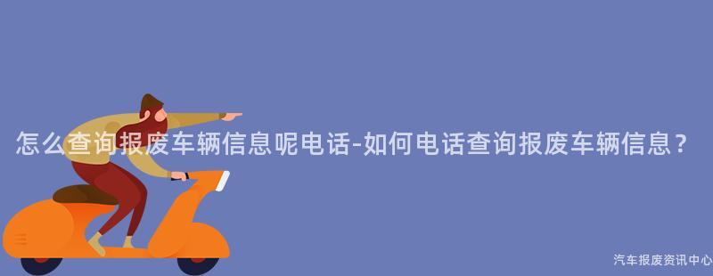 怎么查询报废车辆信息呢电话-如何电话查询报废车辆信息？