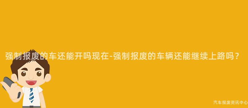 强制报废的车还能开吗现在-强制报废的车辆还能继续上路吗？