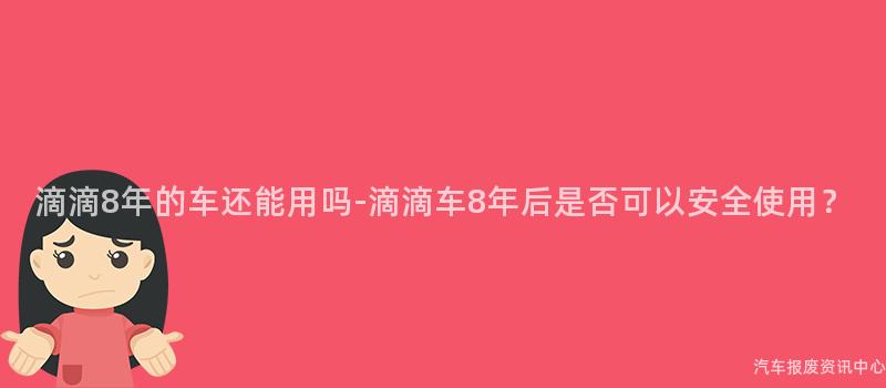 滴滴8年的车还能用吗-滴滴车8年后是否可以安全使用？