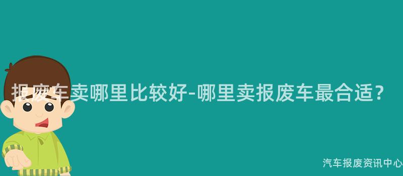 报废车卖哪里比较好-哪里卖报废车最合适？
