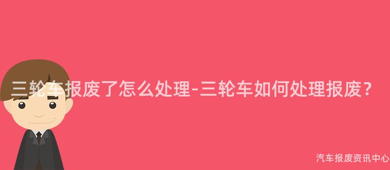 三轮车报废了怎么处理-三轮车如何处理报废？