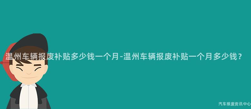 温州车辆报废补贴多少钱一个月-温州车辆报废补贴一个月多少钱？