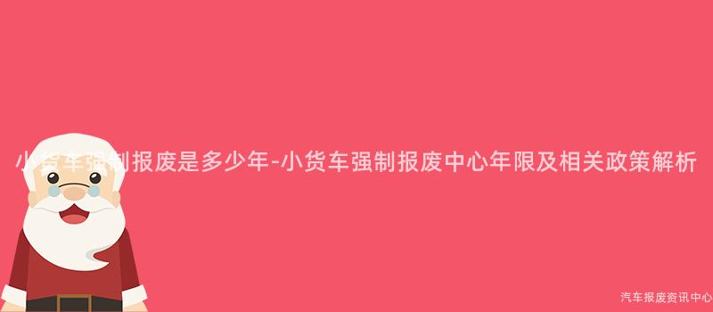 小货车强制报废是多少年-小货车强制报废中心年限及相关政策解析