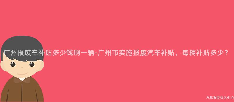 广州报废车补贴多少钱啊一辆-广州市实施报废汽车补贴，每辆补贴多少？