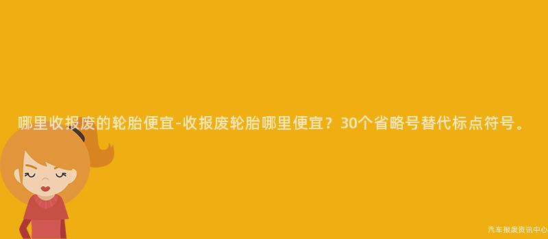 哪里收报废的轮胎便宜-收报废轮胎哪里便宜？30个省略号替代标点符号。