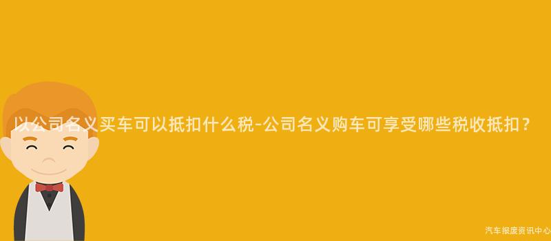 以公司名义买车可以抵扣什么税-公司名义购车可享受哪些税收抵扣？