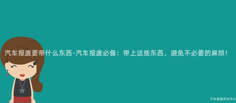汽车报废要带什么东西-汽车报废必备：带上这些东西，避免不必要的麻烦！