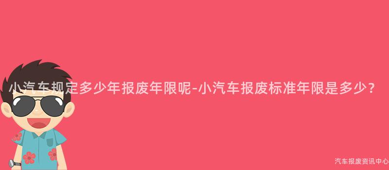 小汽车规定多少年报废年限呢-小汽车报废标准年限是多少？