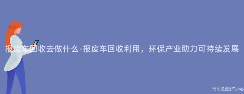 报废车回收去做什么-报废车回收利用，环保产业助力可持续发展
