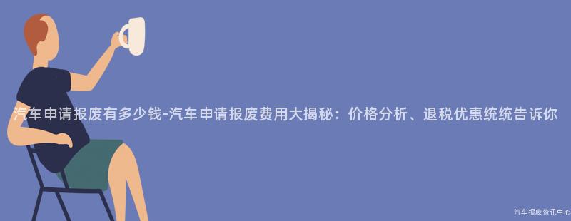 汽车申请报废有多少钱-汽车申请报废费用大揭秘：价格分析、退税优惠统统告诉你