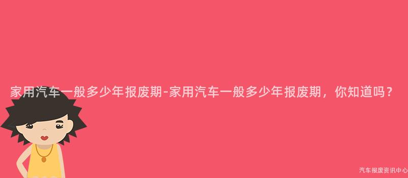 家用汽车一般多少年报废期-家用汽车一般多少年报废期，你知道吗？
