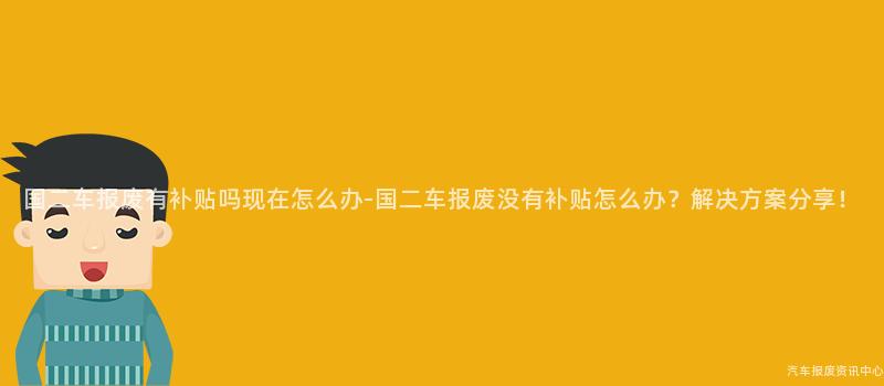 国二车报废有补贴吗现在怎么办-国二车报废没有补贴怎么办？解决方案分享！