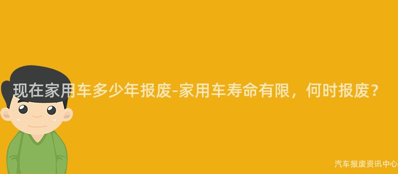 现在家用车多少年报废-家用车寿命有限，何时报废？