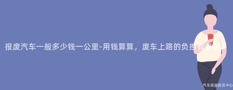 报废汽车一般多少钱一公里-用钱算算，废车上路的负担有多重？