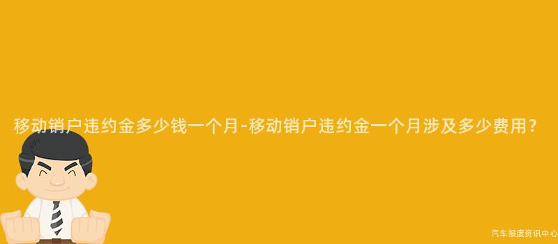 移动销户违约金多少钱一个月-移动销户违约金一个月涉及多少费用？