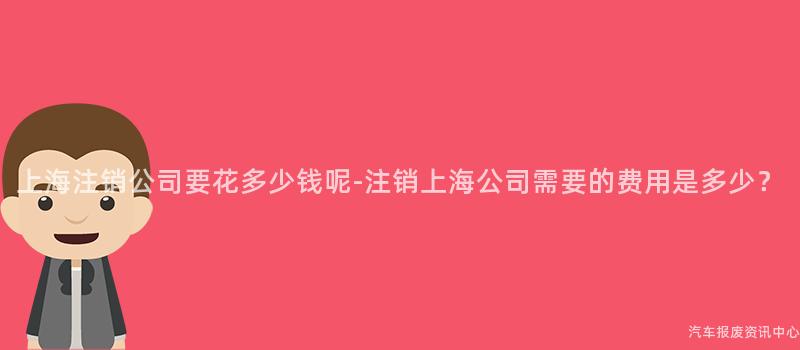 上海注销公司要花多少钱呢-注销上海公司需要的费用是多少？