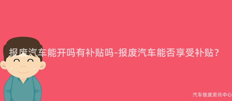 报废汽车能开吗有补贴吗-报废汽车能否享受补贴？