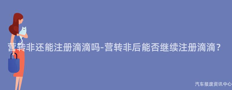 营转非还能注册滴滴吗-营转非后能否继续注册滴滴？