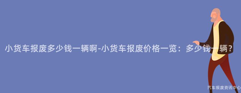 小货车报废多少钱一辆啊-小货车报废价格一览：多少钱一辆？