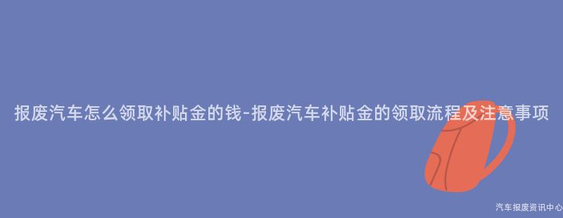 报废汽车怎么领取补贴金的钱-报废汽车补贴金的领取流程及注意事项