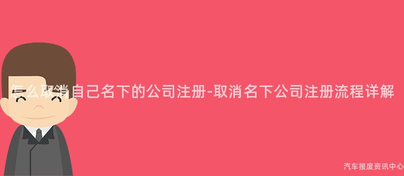 怎么取消自己名下的公司注册-取消名下公司注册流程详解
