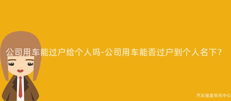 公司用车能过户给个人吗-公司用车能否过户到个人名下？