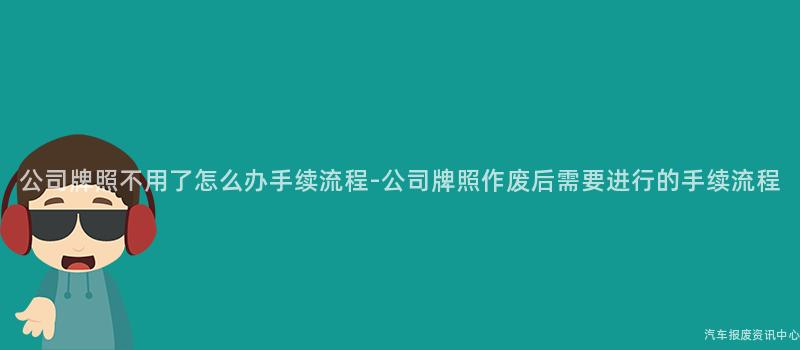 公司牌照不用了怎么办手续流程-公司牌照作废后需要进行的手续流程