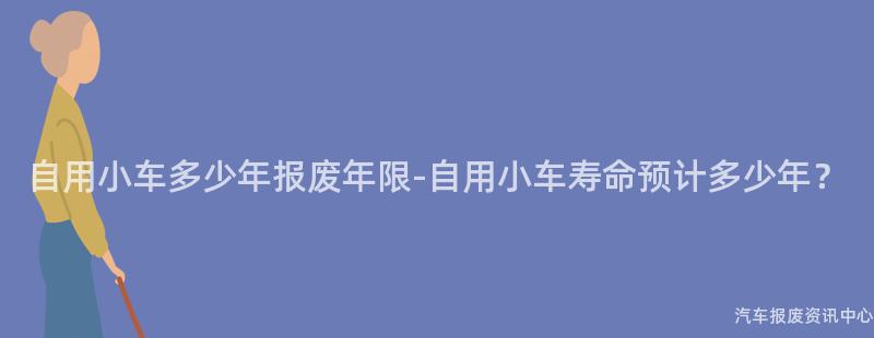 自用小车多少年报废年限-自用小车寿命预计多少年？