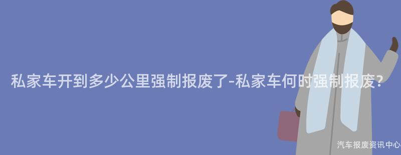 私家车开到多少公里强制报废了-私家车何时强制报废？