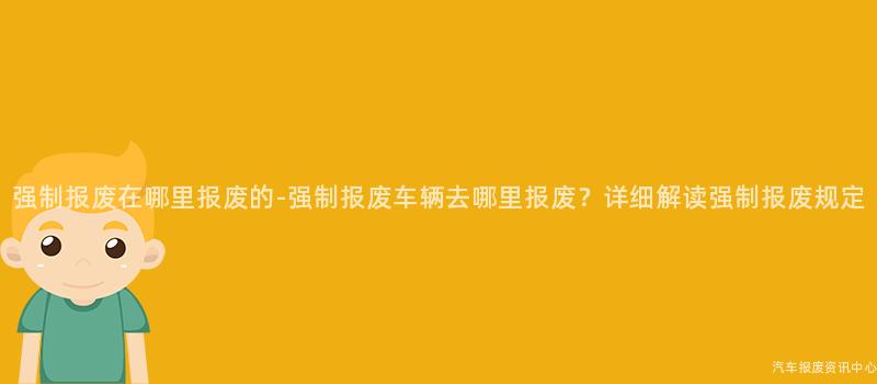 强制报废在哪里报废的-强制报废车辆去哪里报废？详细解读强制报废规定