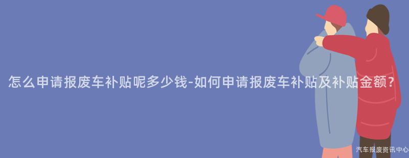怎么申请报废车补贴呢多少钱-如何申请报废车补贴及补贴金额？
