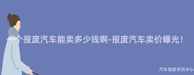 一个报废汽车能卖多少钱啊-报废汽车卖价曝光！
