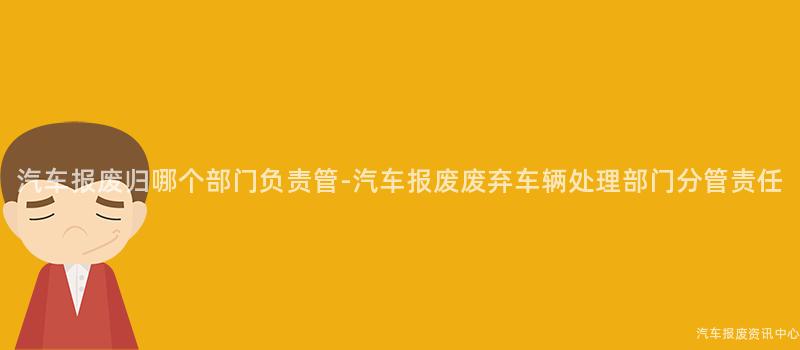 汽车报废归哪个部门负责管-汽车报废废弃车辆处理部门分管责任