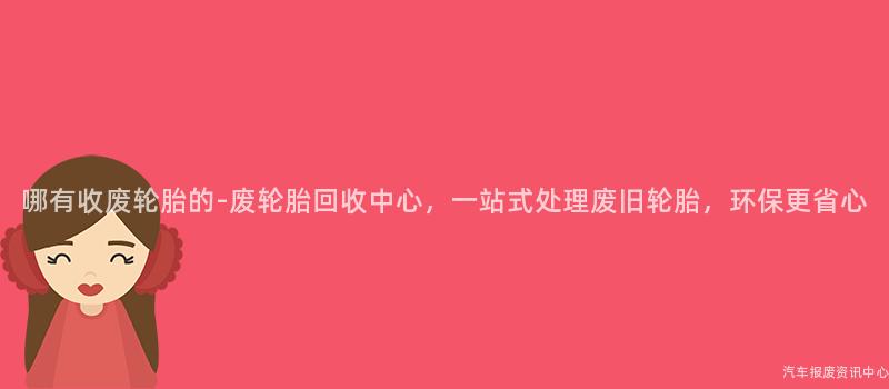 哪有收废轮胎的-废轮胎回收中心，一站式处理废旧轮胎，环保更省心