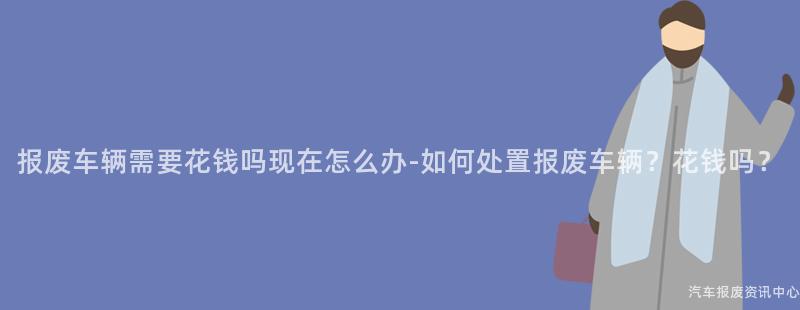 报废车辆需要花钱吗现在怎么办-如何处置报废车辆？花钱吗？